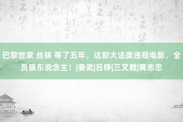 巴黎世家 丝袜 等了五年，这部大法度违规电影，全员狠东说念主！|姜武|吕铮|三叉戟|黄志忠