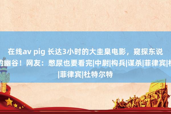 在线av pig 长达3小时的大圭臬电影，窥探东说念主性的幽谷！网友：憋尿也要看完|中尉|构兵|谋杀|菲律宾|杜特尔特