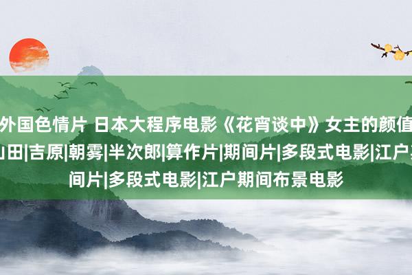 外国色情片 日本大程序电影《花宵谈中》女主的颜值和躯壳分析|山田|吉原|朝雾|半次郎|算作片|期间片|多段式电影|江户期间布景电影