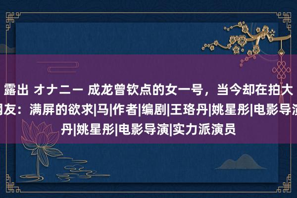 露出 オナニー 成龙曾钦点的女一号，当今却在拍大法式影片，网友：满屏的欲求|马|作者|编剧|王珞丹|姚星彤|电影导演|实力派演员