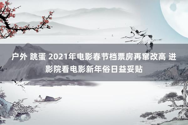 户外 跳蛋 2021年电影春节档票房再窜改高 进影院看电影新年俗日益妥贴