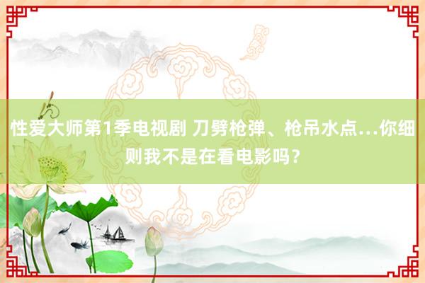 性爱大师第1季电视剧 刀劈枪弹、枪吊水点…你细则我不是在看电影吗？