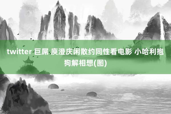 twitter 巨屌 庾澄庆闲散约同性看电影 小哈利抱狗解相想(图)