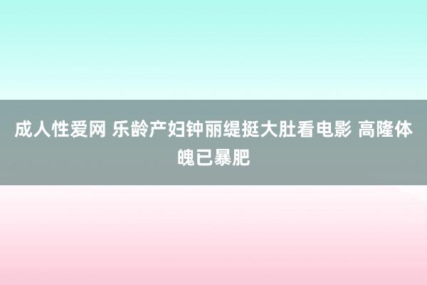 成人性爱网 乐龄产妇钟丽缇挺大肚看电影 高隆体魄已暴肥