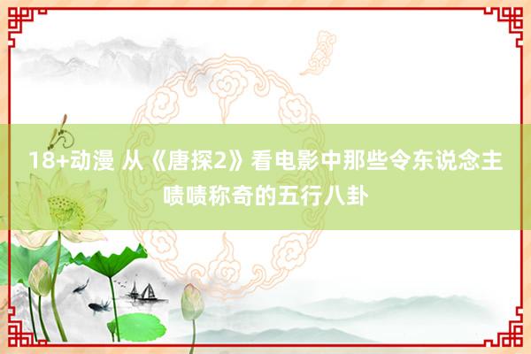 18+动漫 从《唐探2》看电影中那些令东说念主啧啧称奇的五行八卦