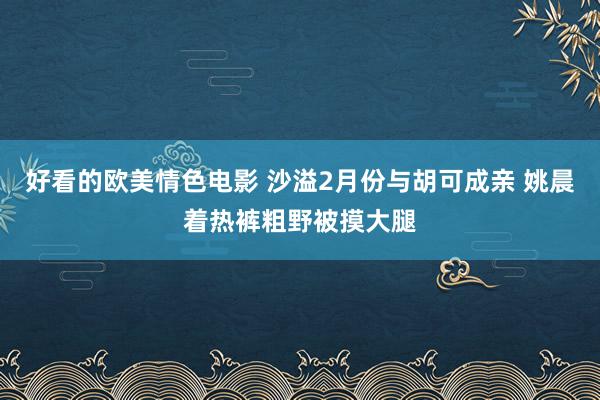 好看的欧美情色电影 沙溢2月份与胡可成亲 姚晨着热裤粗野被摸大腿