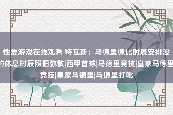 性爱游戏在线观看 特瓦斯：马德里德比时辰安排没问题，两边的休息时辰照旧弥散|西甲首球|马德里竞技|皇家马德里|马德里打吡