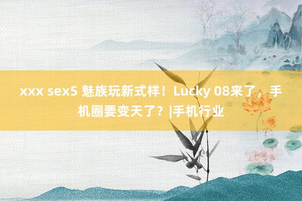 xxx sex5 魅族玩新式样！Lucky 08来了，手机圈要变天了？|手机行业