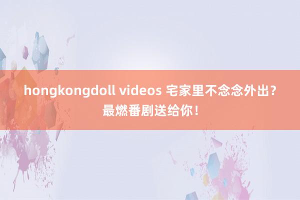 hongkongdoll videos 宅家里不念念外出？最燃番剧送给你！