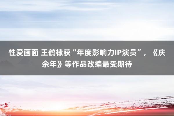 性爱画面 王鹤棣获“年度影响力IP演员”，《庆余年》等作品改编最受期待