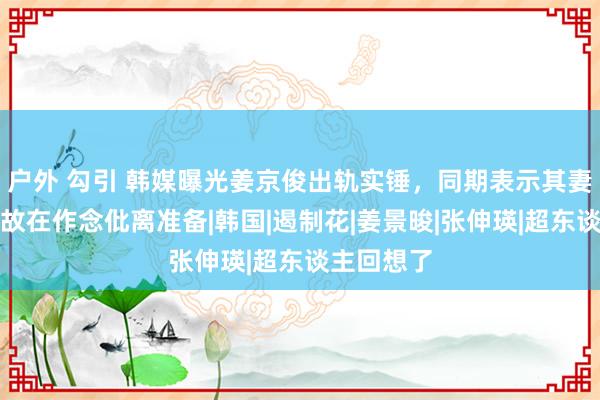 户外 勾引 韩媒曝光姜京俊出轨实锤，同期表示其妻张申英如故在作念仳离准备|韩国|遏制花|姜景晙|张伸瑛|超东谈主回想了