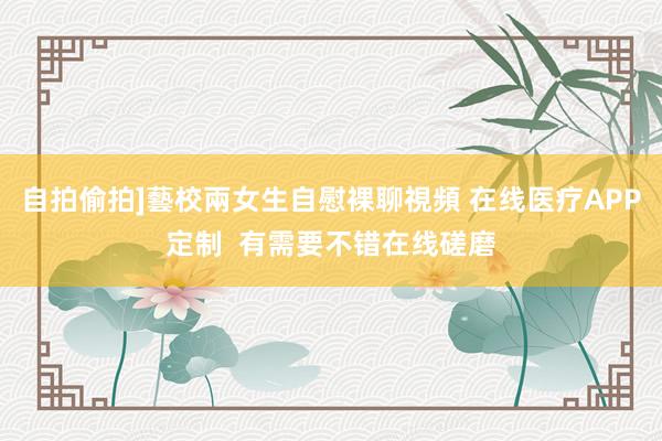 自拍偷拍]藝校兩女生自慰裸聊視頻 在线医疗APP定制  有需要不错在线磋磨