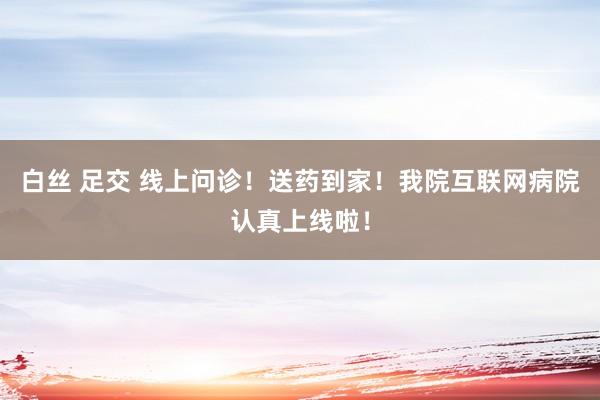 白丝 足交 线上问诊！送药到家！我院互联网病院认真上线啦！