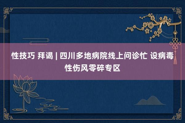 性技巧 拜谒 | 四川多地病院线上问诊忙 设病毒性伤风零碎专区