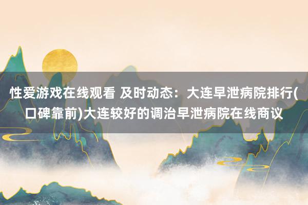 性爱游戏在线观看 及时动态：大连早泄病院排行(口碑靠前)大连较好的调治早泄病院在线商议