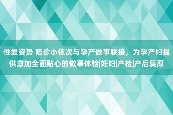 性爱姿势 陪诊小依次与孕产做事联接，为孕产妇提供愈加全面贴心的做事体验|妊妇|产检|产后复原