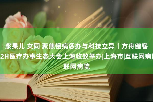 浆果儿 女同 聚焦慢病惩办与科技立异丨方舟健客H2H医疗办事生态大会上海收效举办|上海市|互联网病院