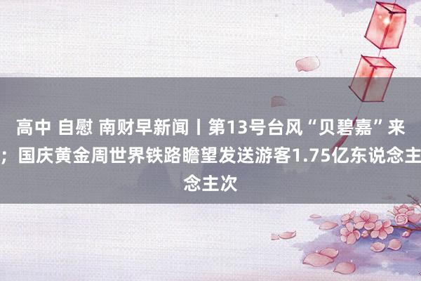 高中 自慰 南财早新闻丨第13号台风“贝碧嘉”来了；国庆黄金周世界铁路瞻望发送游客1.75亿东说念主次