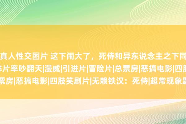 真人性交图片 这下闹大了，死侍和异东说念主之下同天公映，国内影迷为排片率吵翻天|漫威|引进片|冒险片|总票房|恶搞电影|四肢笑剧片|无赖铁汉：死侍|超常现象题材电影