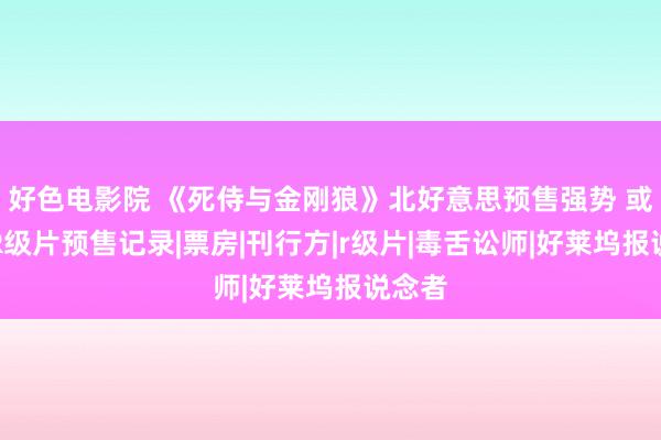 好色电影院 《死侍与金刚狼》北好意思预售强势 或突破R级片预售记录|票房|刊行方|r级片|毒舌讼师|好莱坞报说念者