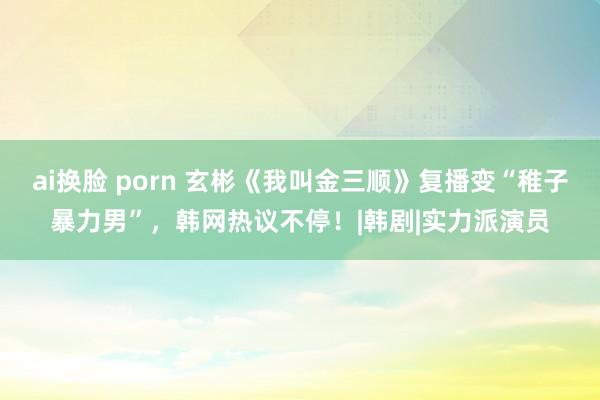 ai换脸 porn 玄彬《我叫金三顺》复播变“稚子暴力男”，韩网热议不停！|韩剧|实力派演员