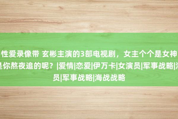 性爱录像带 玄彬主演的3部电视剧，女主个个是女神，那不是你熬夜追的呢？|爱情|恋爱|伊万卡|女演员|军事战略|海战战略