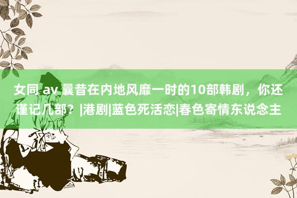 女同 av 曩昔在内地风靡一时的10部韩剧，你还谨记几部？|港剧|蓝色死活恋|春色寄情东说念主