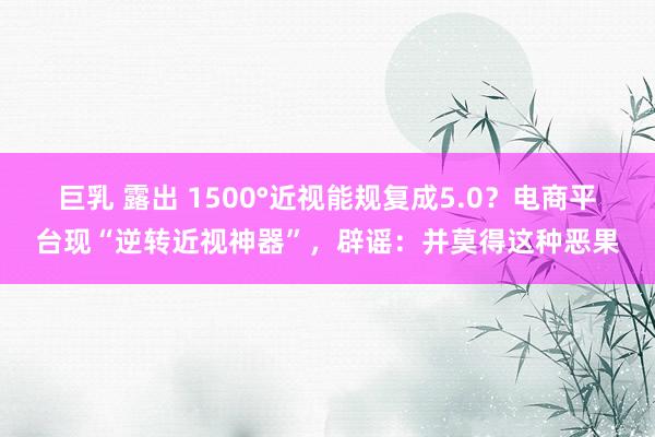 巨乳 露出 1500°近视能规复成5.0？电商平台现“逆转近视神器”，辟谣：并莫得这种恶果
