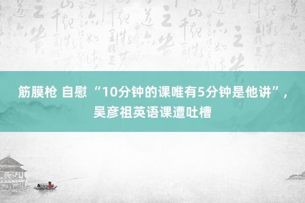 筋膜枪 自慰 “10分钟的课唯有5分钟是他讲”，吴彦祖英语课遭吐槽