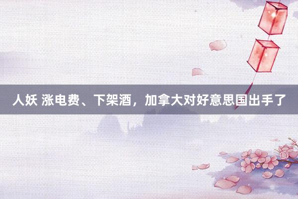 人妖 涨电费、下架酒，加拿大对好意思国出手了