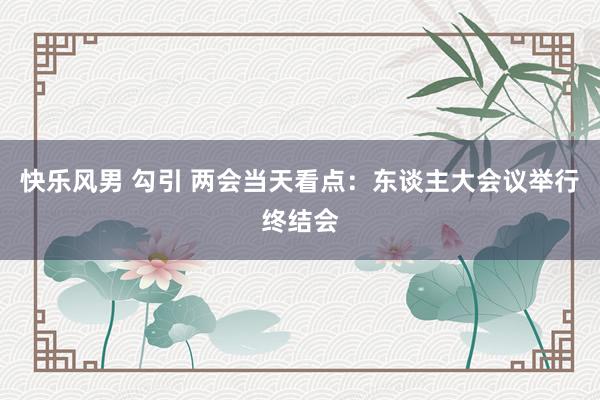 快乐风男 勾引 两会当天看点：东谈主大会议举行终结会