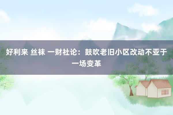 好利来 丝袜 一财社论：鼓吹老旧小区改动不亚于一场变革