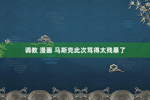 调教 漫画 马斯克此次骂得太残暴了