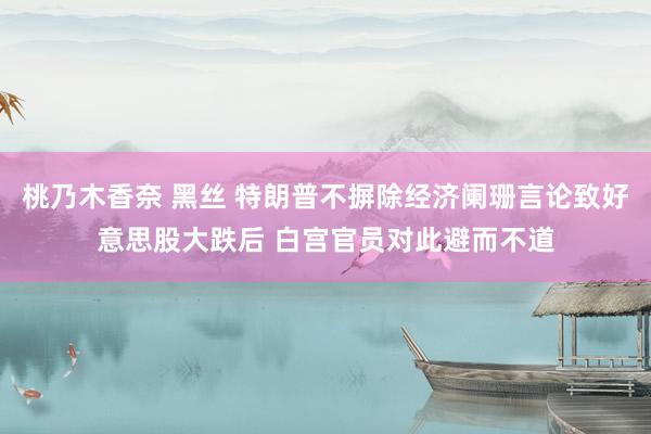 桃乃木香奈 黑丝 特朗普不摒除经济阑珊言论致好意思股大跌后 白宫官员对此避而不道