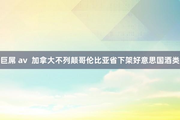 巨屌 av  加拿大不列颠哥伦比亚省下架好意思国酒类