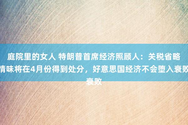 庭院里的女人 特朗普首席经济照顾人：关税省略情味将在4月份得到处分，好意思国经济不会堕入衰败